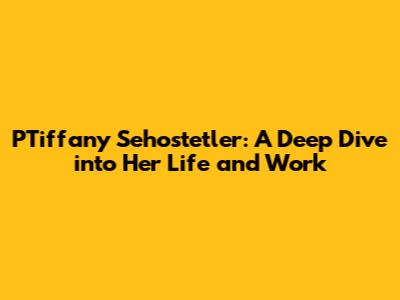 PTiffany Sehostetler: A Deep Dive into Her Life and Work