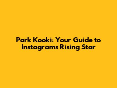 Park Kooki: Your Guide to Instagram's Rising Star