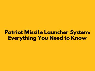 Patriot Missile Launcher System: Everything You Need to Know