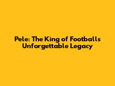 Pele: The King of Football's Unforgettable Legacy