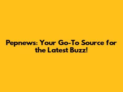 Pepnews: Your Go-To Source for the Latest Buzz!