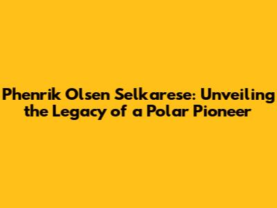 Phenrik Olsen Selkarese: Unveiling the Legacy of a Polar Pioneer