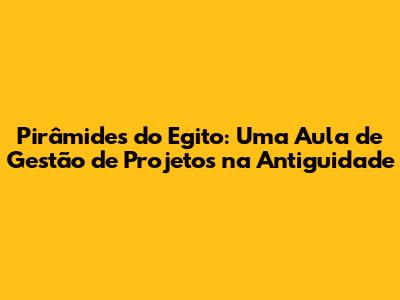 Pirâmides do Egito: Uma Aula de Gestão de Projetos na Antiguidade