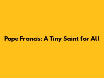 Pope Francis: A Tiny Saint for All