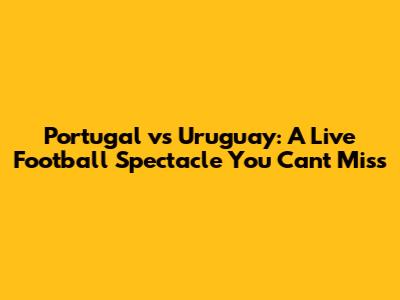 Portugal vs Uruguay: A Live Football Spectacle You Can't Miss