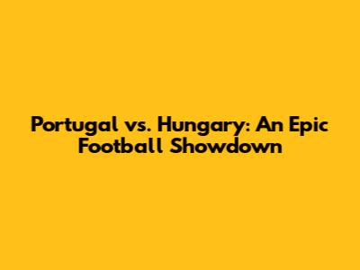 Portugal vs. Hungary: An Epic Football Showdown