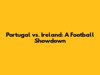 Portugal vs. Ireland: A Football Showdown