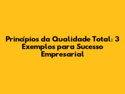 Princípios da Qualidade Total: 3 Exemplos para Sucesso Empresarial