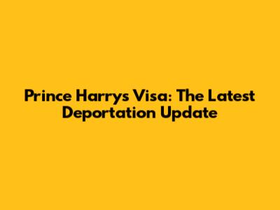 Prince Harry's Visa: The Latest Deportation Update