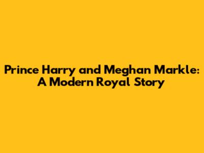 Prince Harry and Meghan Markle: A Modern Royal Story