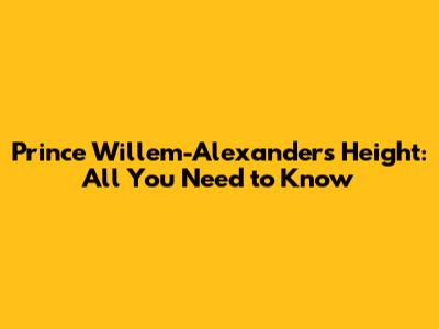 Prince Willem-Alexander's Height: All You Need to Know