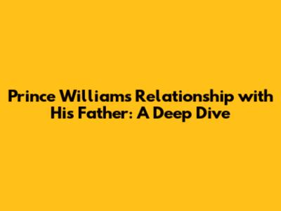 Prince William's Relationship with His Father: A Deep Dive