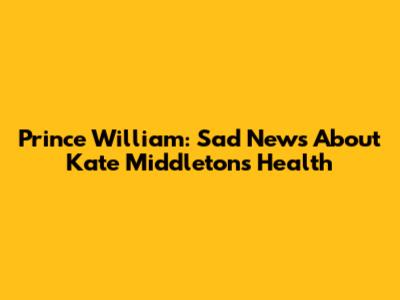 Prince William: Sad News About Kate Middleton's Health