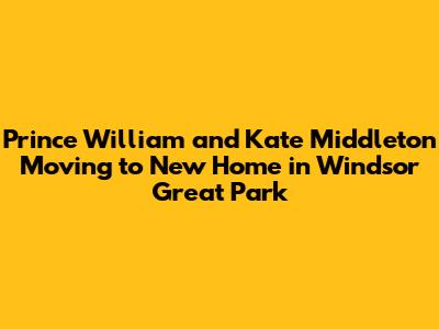 Prince William and Kate Middleton Moving to New Home in Windsor Great Park