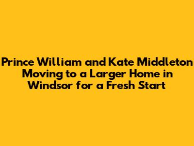 Prince William and Kate Middleton Moving to a Larger Home in Windsor for a Fresh Start