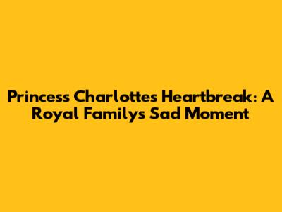 Princess Charlotte's Heartbreak: A Royal Family's Sad Moment