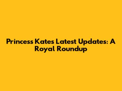 Princess Kate's Latest Updates: A Royal Roundup