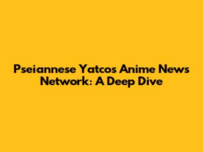 Pseiannese Yatco's Anime News Network: A Deep Dive