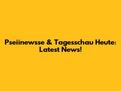 Pseiinewsse & Tagesschau Heute: Latest News!