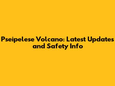 Pseipelese Volcano: Latest Updates and Safety Info
