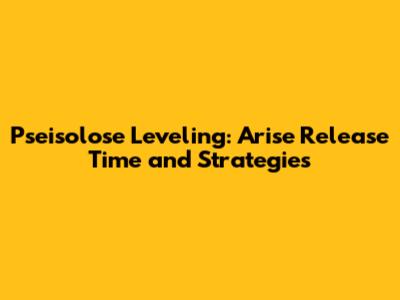 Pseisolose Leveling: Arise Release Time and Strategies