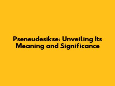 Pseneudesikse: Unveiling Its Meaning and Significance