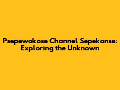 Psepewokose Channel Sepekonse: Exploring the Unknown