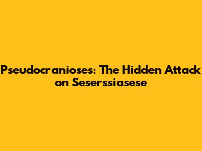 Pseudocranioses: The Hidden Attack on Seserssiasese