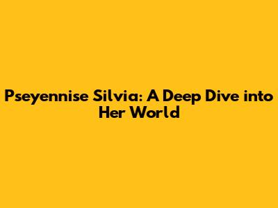 Pseyennise Silvia: A Deep Dive into Her World
