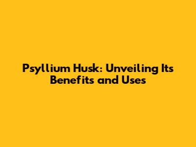 Psyllium Husk: Unveiling Its Benefits and Uses