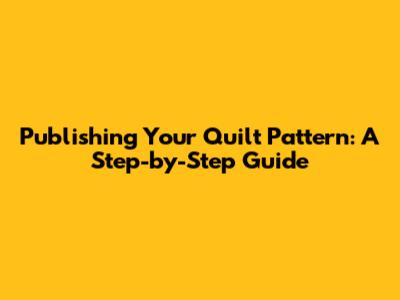 Publishing Your Quilt Pattern: A Step-by-Step Guide