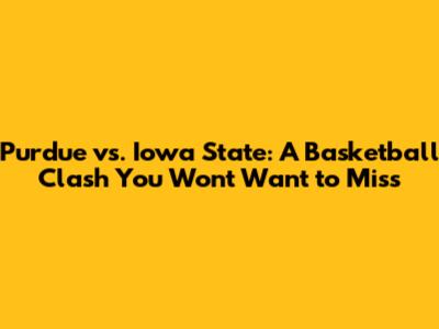 Purdue vs. Iowa State: A Basketball Clash You Won't Want to Miss