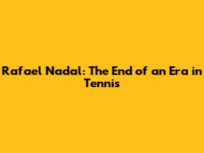 Rafael Nadal: The End of an Era in Tennis