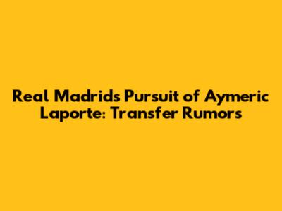 Real Madrid's Pursuit of Aymeric Laporte: Transfer Rumors