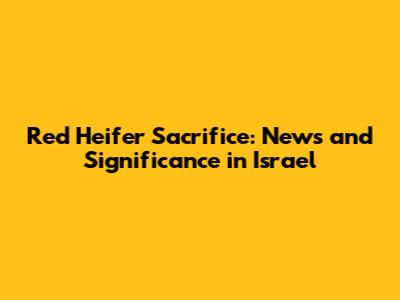 Red Heifer Sacrifice: News and Significance in Israel