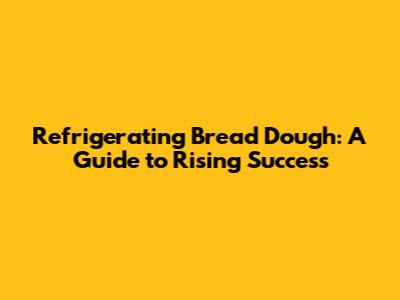 Refrigerating Bread Dough: A Guide to Rising Success