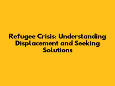 Refugee Crisis: Understanding Displacement and Seeking Solutions
