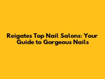 Reigate's Top Nail Salons: Your Guide to Gorgeous Nails