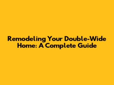Remodeling Your Double-Wide Home: A Complete Guide