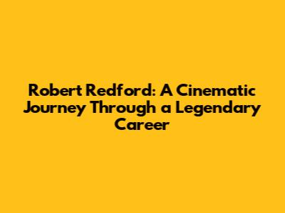 Robert Redford: A Cinematic Journey Through a Legendary Career