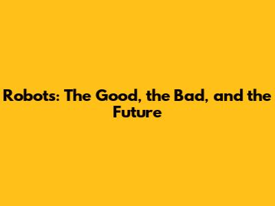 Robots: The Good, the Bad, and the Future