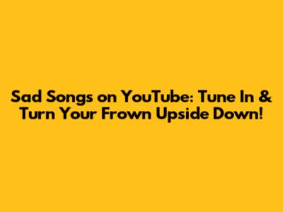 Sad Songs on YouTube: Tune In & Turn Your Frown Upside Down!
