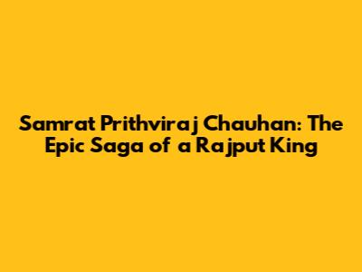 Samrat Prithviraj Chauhan: The Epic Saga of a Rajput King