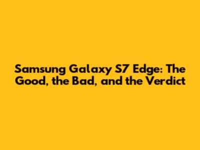 Samsung Galaxy S7 Edge: The Good, the Bad, and the Verdict