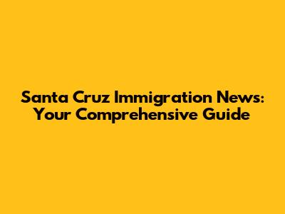 Santa Cruz Immigration News: Your Comprehensive Guide