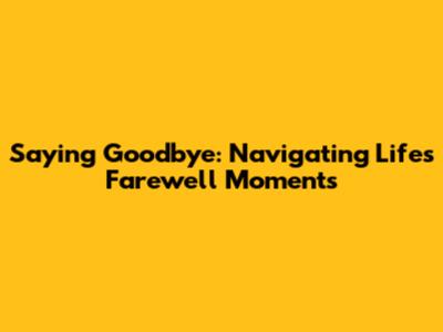 Saying Goodbye: Navigating Life's Farewell Moments