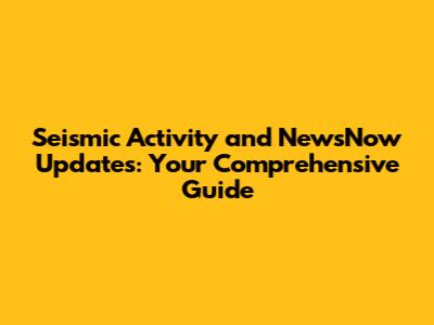 Seismic Activity and NewsNow Updates: Your Comprehensive Guide