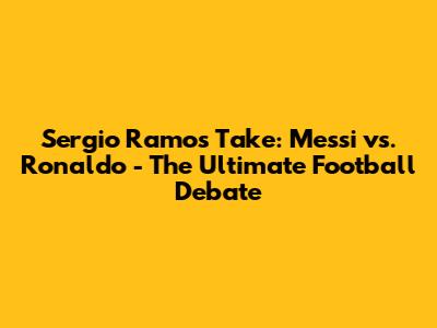 Sergio Ramos' Take: Messi vs. Ronaldo - The Ultimate Football Debate