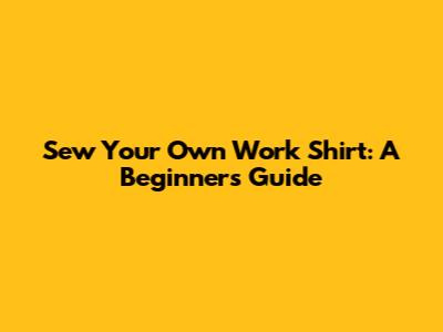 Sew Your Own Work Shirt: A Beginner's Guide