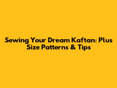 Sewing Your Dream Kaftan: Plus Size Patterns & Tips